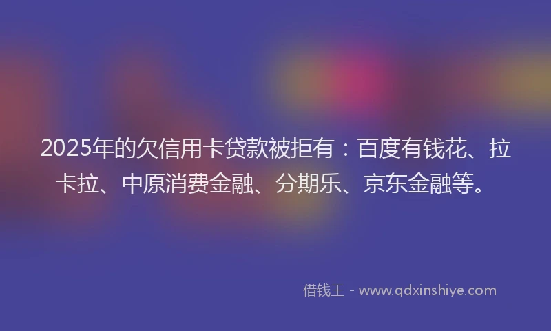 2025年的欠信用卡贷款被拒有：百度有钱花、拉卡拉、中原消费金融、分期乐、京东金融等。