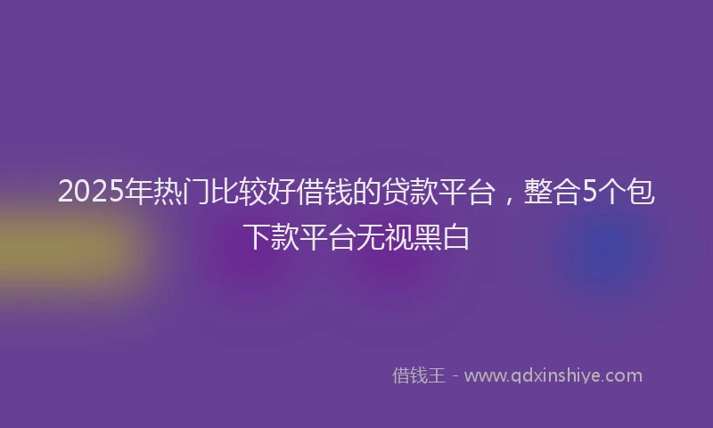 2025年热门比较好借钱的贷款平台，整合5个包下款平台无视黑白