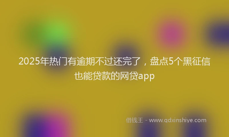 2025年热门有逾期不过还完了，盘点5个黑征信也能贷款的网贷app