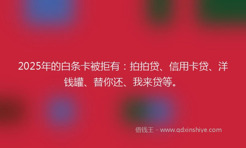 2025年的白条卡被拒有：拍拍贷、信用卡贷、洋钱罐、替你还、我来贷等。