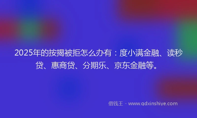2025年的按揭被拒怎么办有：度小满金融、读秒贷、惠商贷、分期乐、京东金融等。
