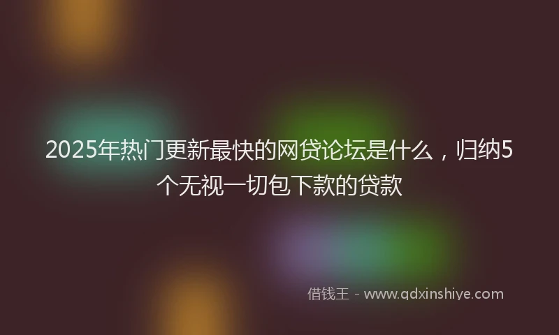 2025年热门更新最快的网贷论坛是什么，归纳5个无视一切包下款的贷款
