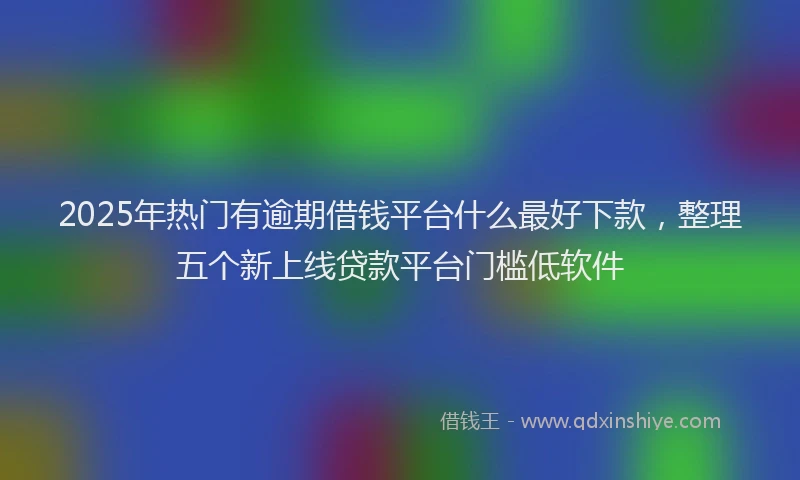 2025年热门有逾期借钱平台什么最好下款，整理五个新上线贷款平台门槛低软件