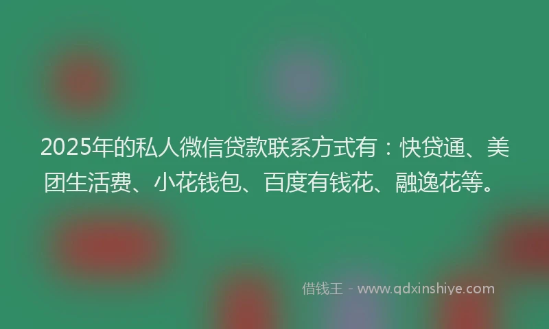 2025年的私人微信贷款联系方式有：快贷通、美团生活费、小花钱包、百度有钱花、融逸花等。