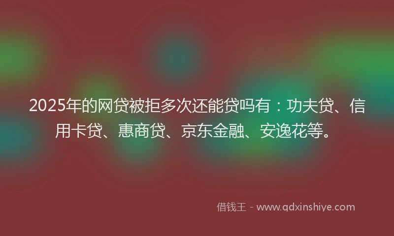 2025年的网贷被拒多次还能贷吗有：功夫贷、信用卡贷、惠商贷、京东金融、安逸花等。