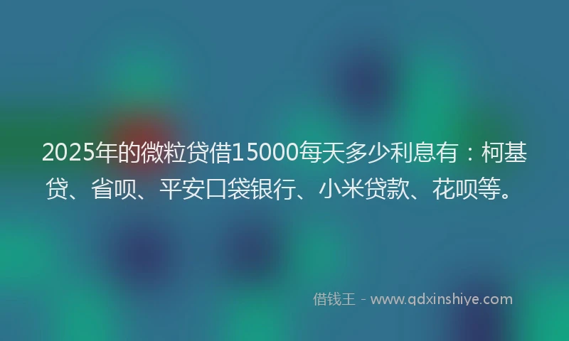 2025年的微粒贷借15000每天多少利息有：柯基贷、省呗、平安口袋银行、小米贷款、花呗等。