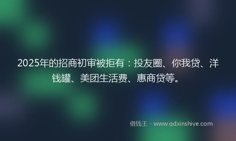 2025年的招商初审被拒有：投友圈、你我贷、洋钱罐、美团生活费、惠商贷等。