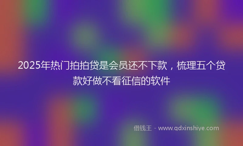 2025年热门拍拍贷是会员还不下款，梳理五个贷款好做不看征信的软件