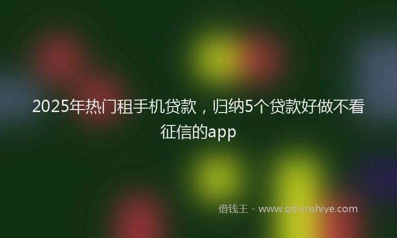 2025年热门租手机贷款，归纳5个贷款好做不看征信的app