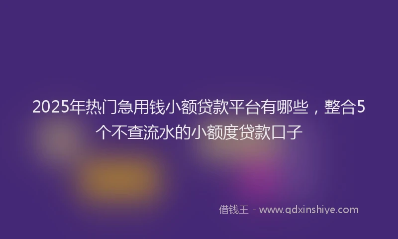 2025年热门急用钱小额贷款平台有哪些，整合5个不查流水的小额度贷款口子