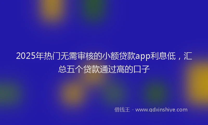 2025年热门无需审核的小额贷款app利息低，汇总五个贷款通过高的口子