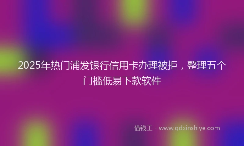 2025年热门浦发银行信用卡办理被拒，整理五个门槛低易下款软件