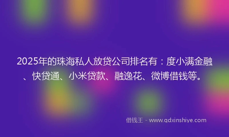 2025年的珠海私人放贷公司排名有：度小满金融、快贷通、小米贷款、融逸花、微博借钱等。