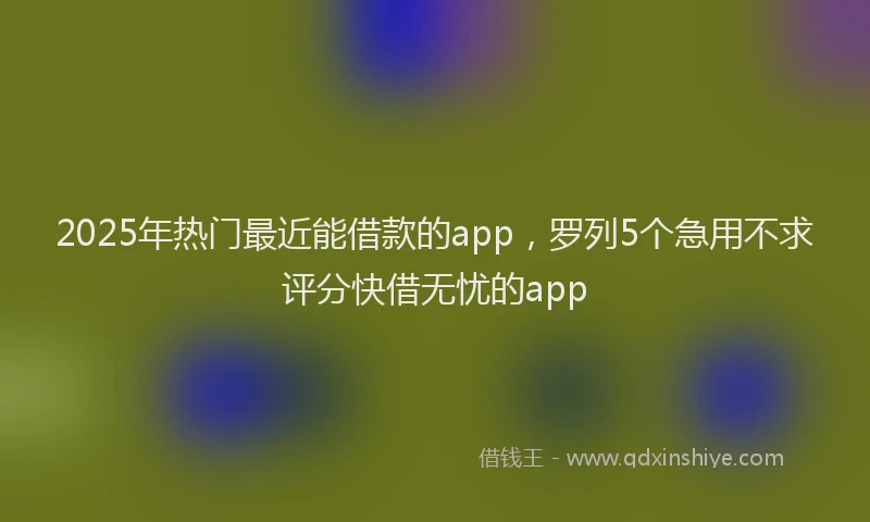 2025年热门最近能借款的app，罗列5个急用不求评分快借无忧的app