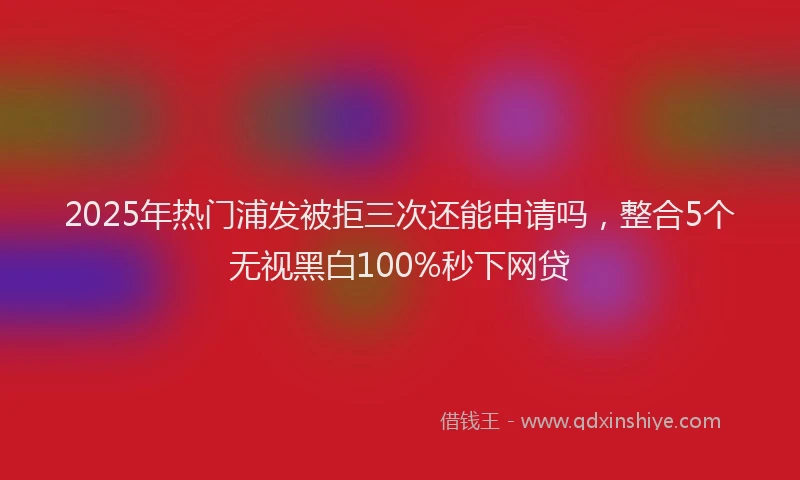 2025年热门浦发被拒三次还能申请吗，整合5个无视黑白100%秒下网贷