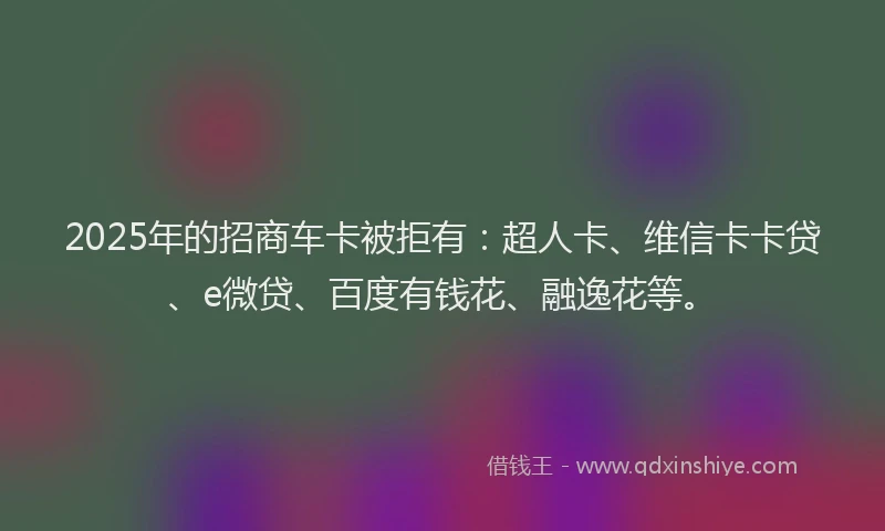 2025年的招商车卡被拒有：超人卡、维信卡卡贷、e微贷、百度有钱花、融逸花等。