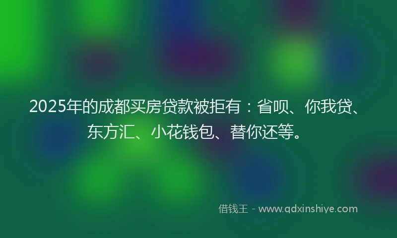 2025年的成都买房贷款被拒有：省呗、你我贷、东方汇、小花钱包、替你还等。