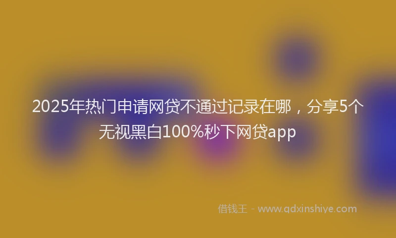 2025年热门申请网贷不通过记录在哪，分享5个无视黑白100%秒下网贷app