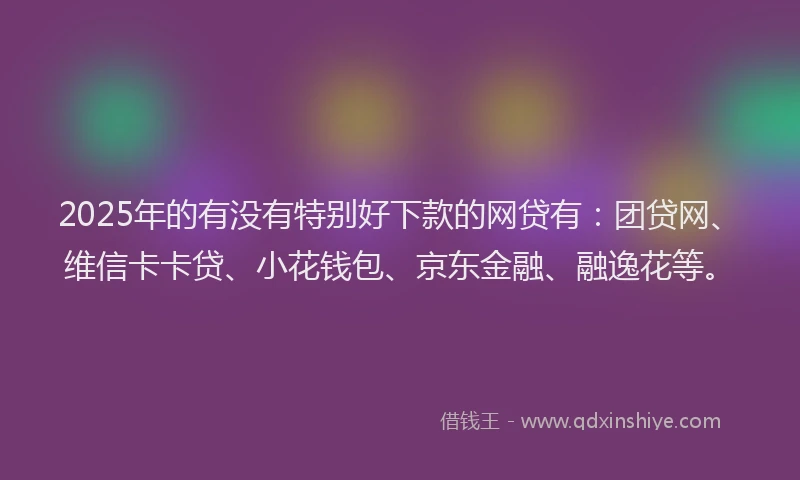 2025年的有没有特别好下款的网贷有：团贷网、维信卡卡贷、小花钱包、京东金融、融逸花等。