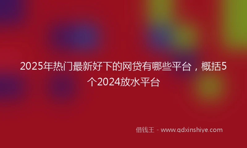 2025年热门最新好下的网贷有哪些平台，概括5个2024放水平台