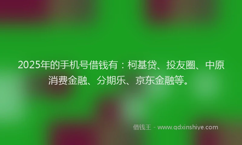 2025年的手机号借钱有：柯基贷、投友圈、中原消费金融、分期乐、京东金融等。