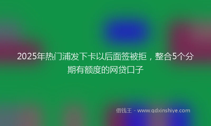 2025年热门浦发下卡以后面签被拒，整合5个分期有额度的网贷口子