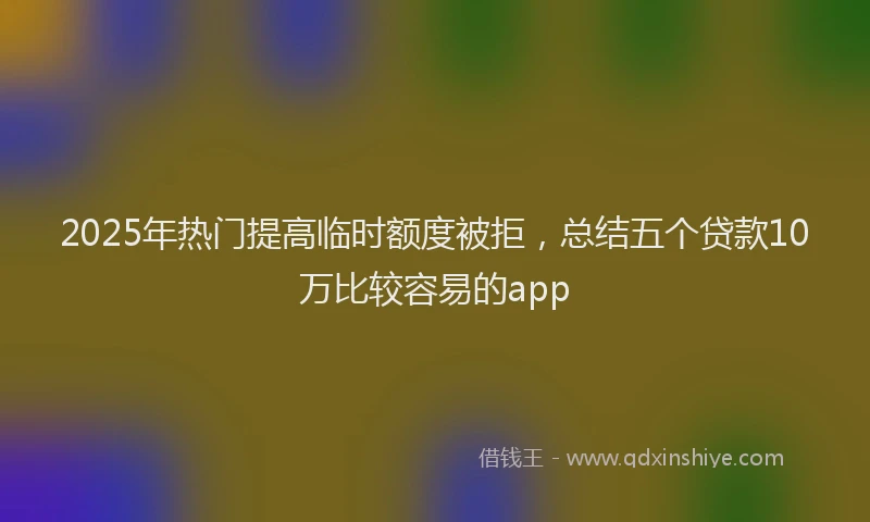 2025年热门提高临时额度被拒，总结五个贷款10万比较容易的app