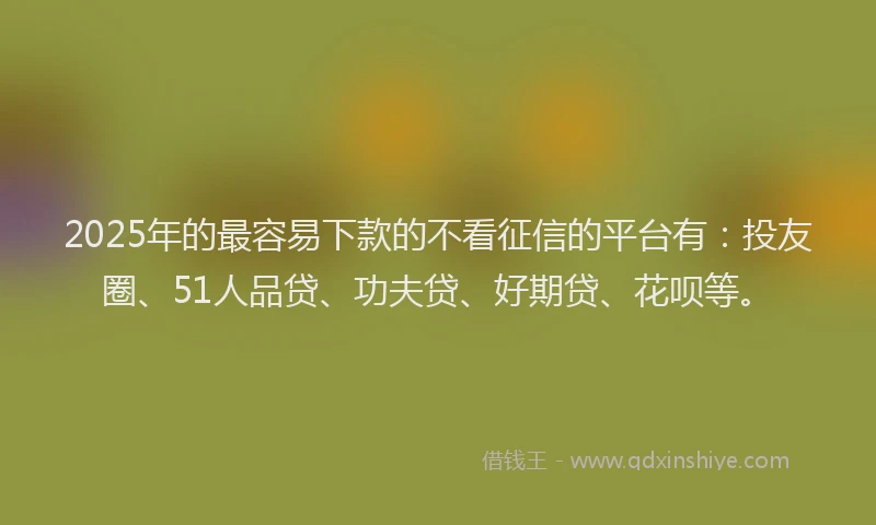 2025年的最容易下款的不看征信的平台有：投友圈、51人品贷、功夫贷、好期贷、花呗等。