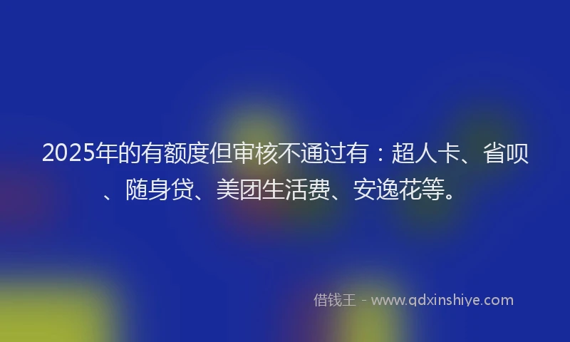 2025年的有额度但审核不通过有：超人卡、省呗、随身贷、美团生活费、安逸花等。