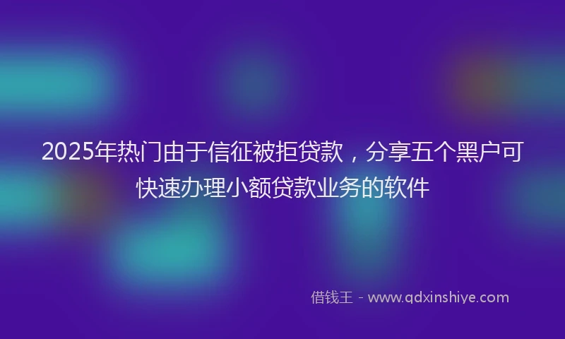2025年热门由于信征被拒贷款，分享五个黑户可快速办理小额贷款业务的软件
