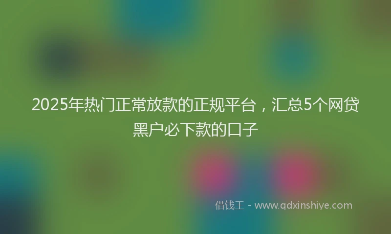 2025年热门正常放款的正规平台，汇总5个网贷黑户必下款的口子