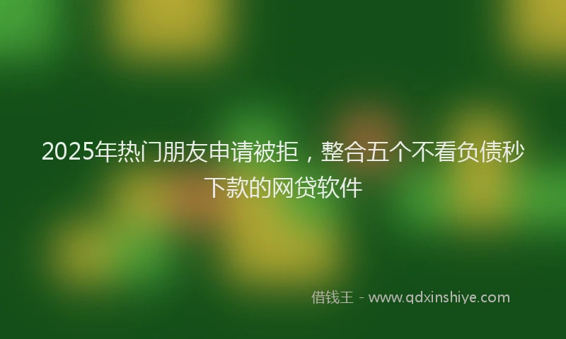 2025年热门朋友申请被拒，整合五个不看负债秒下款的网贷软件