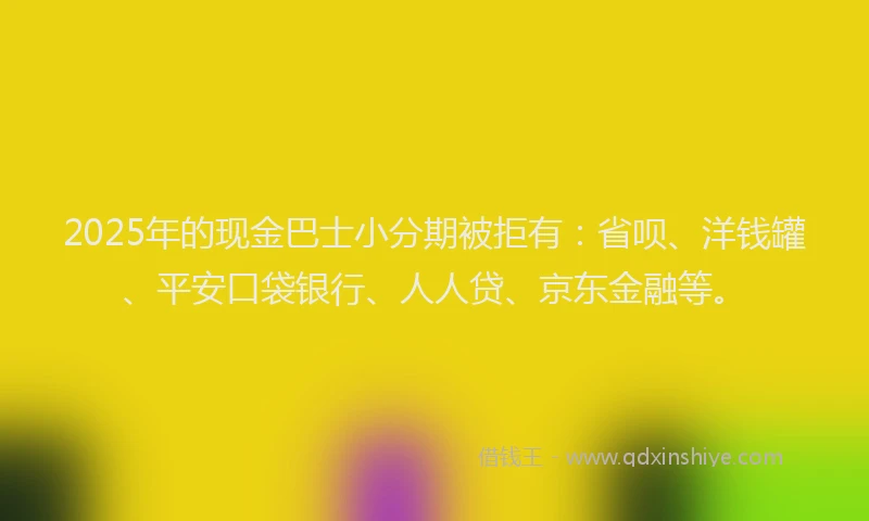 2025年的现金巴士小分期被拒有：省呗、洋钱罐、平安口袋银行、人人贷、京东金融等。