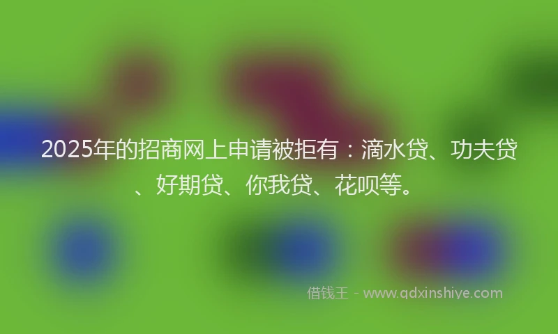 2025年的招商网上申请被拒有：滴水贷、功夫贷、好期贷、你我贷、花呗等。