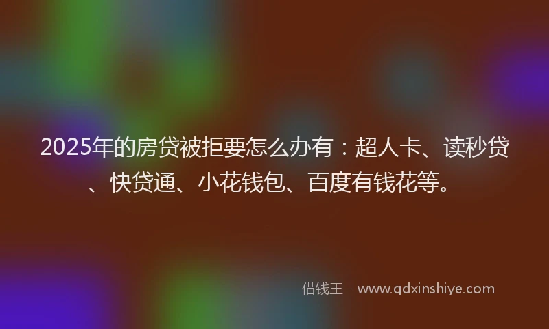 2025年的房贷被拒要怎么办有：超人卡、读秒贷、快贷通、小花钱包、百度有钱花等。