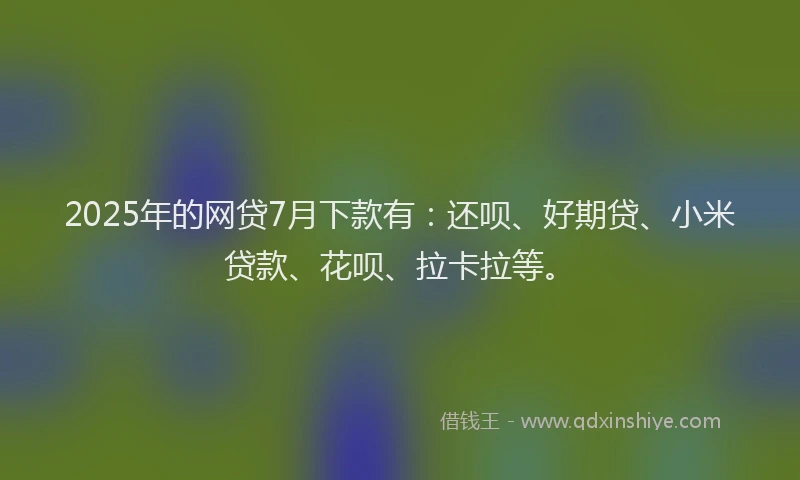 2025年的网贷7月下款有：还呗、好期贷、小米贷款、花呗、拉卡拉等。