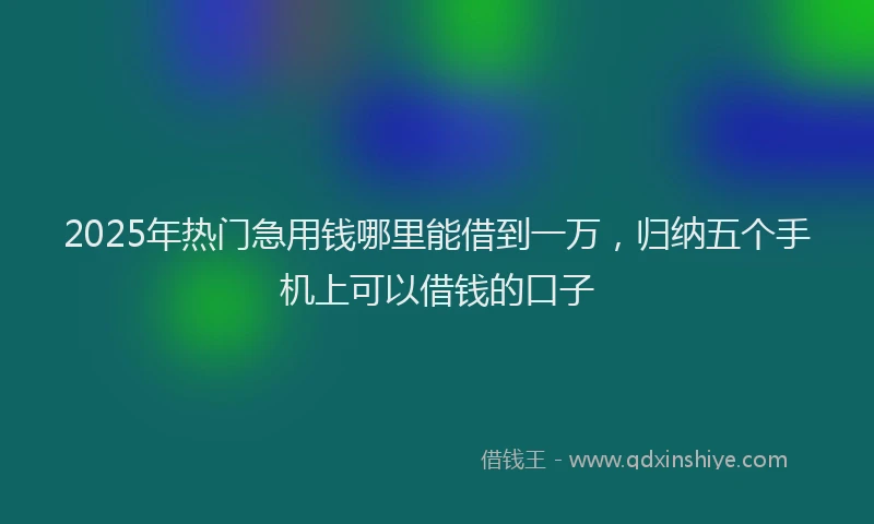 2025年热门急用钱哪里能借到一万，归纳五个手机上可以借钱的口子