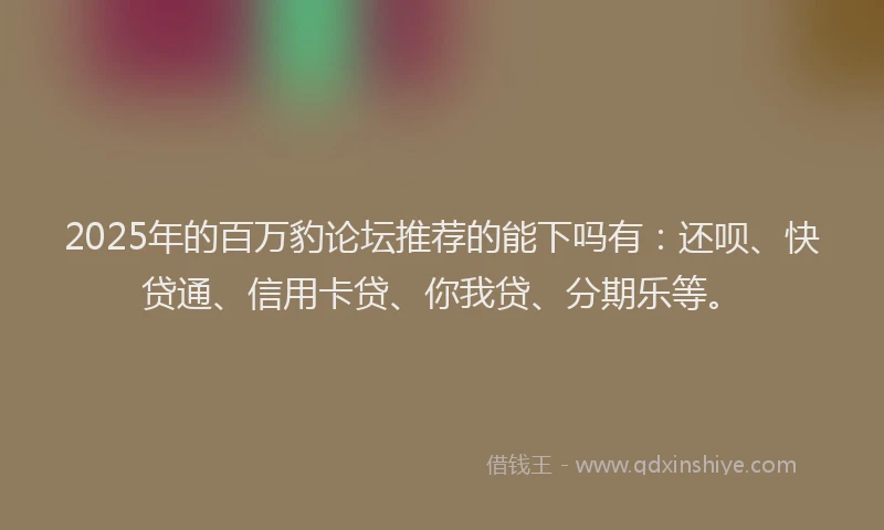 2025年的百万豹论坛推荐的能下吗有：还呗、快贷通、信用卡贷、你我贷、分期乐等。