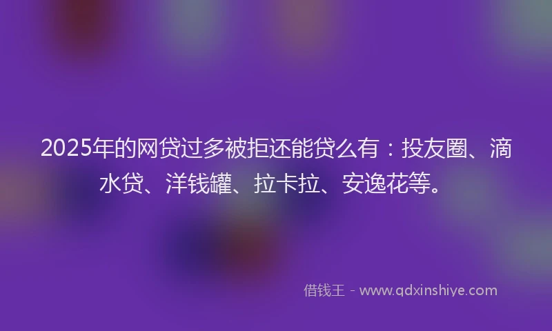 2025年的网贷过多被拒还能贷么有：投友圈、滴水贷、洋钱罐、拉卡拉、安逸花等。