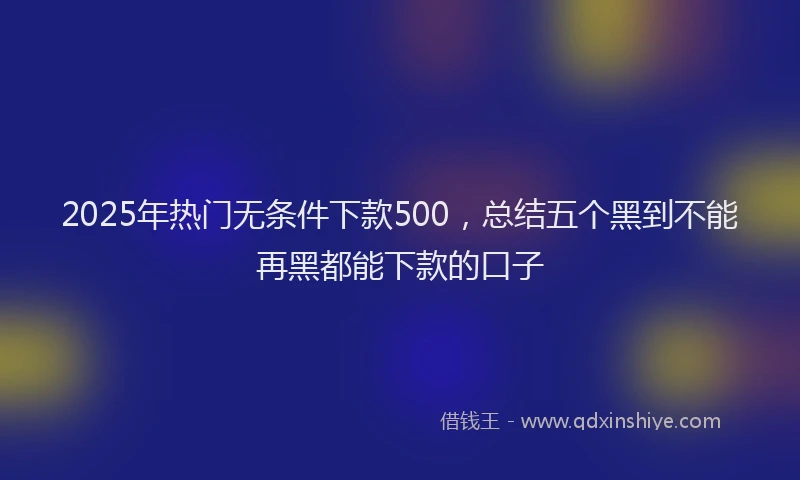 2025年热门无条件下款500，总结五个黑到不能再黑都能下款的口子
