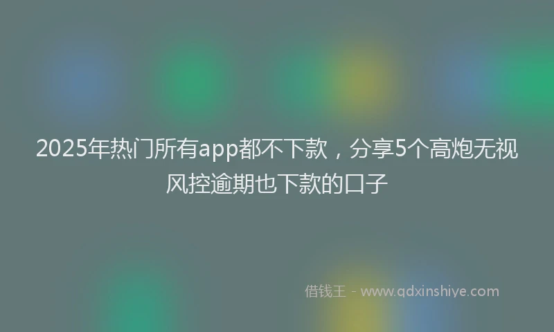 2025年热门所有app都不下款，分享5个高炮无视风控逾期也下款的口子