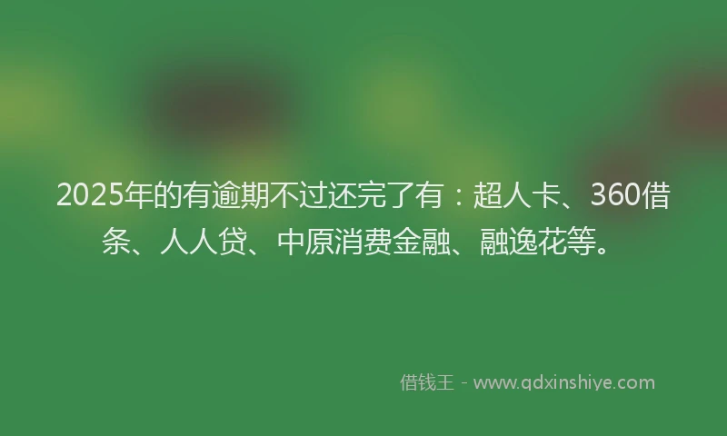 2025年的有逾期不过还完了有：超人卡、360借条、人人贷、中原消费金融、融逸花等。