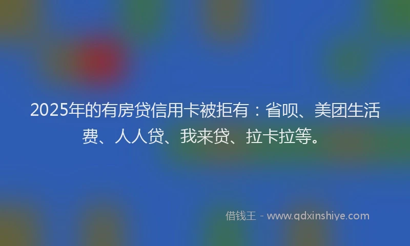 2025年的有房贷信用卡被拒有：省呗、美团生活费、人人贷、我来贷、拉卡拉等。