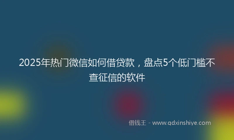 2025年热门微信如何借贷款，盘点5个低门槛不查征信的软件