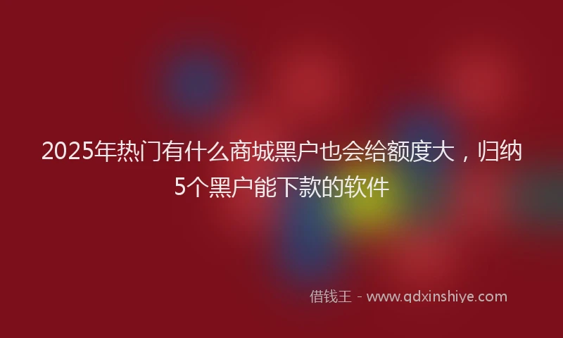 2025年热门有什么商城黑户也会给额度大，归纳5个黑户能下款的软件