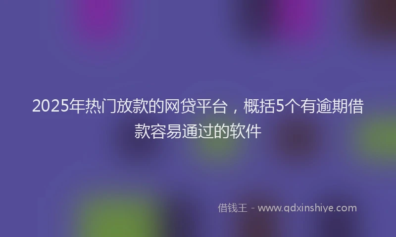2025年热门放款的网贷平台，概括5个有逾期借款容易通过的软件