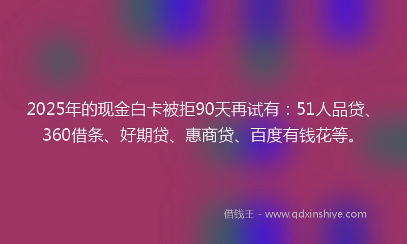 2025年的现金白卡被拒90天再试有：51人品贷、360借条、好期贷、惠商贷、百度有钱花等。