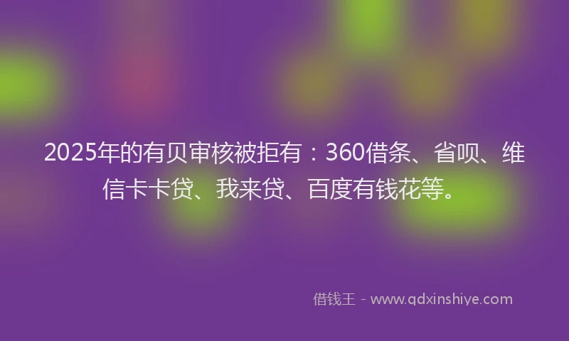 2025年的有贝审核被拒有：360借条、省呗、维信卡卡贷、我来贷、百度有钱花等。