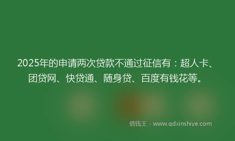 2025年的申请两次贷款不通过征信有：超人卡、团贷网、快贷通、随身贷、百度有钱花等。