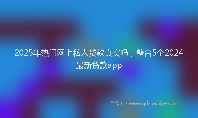 2025年热门网上私人贷款真实吗，整合5个2024最新贷款app